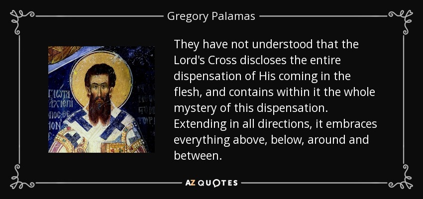 They have not understood that the Lord's Cross discloses the entire dispensation of His coming in the flesh, and contains within it the whole mystery of this dispensation. Extending in all directions, it embraces everything above, below, around and between. - Gregory Palamas