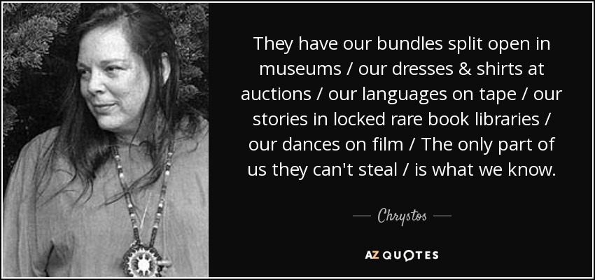 They have our bundles split open in museums / our dresses & shirts at auctions / our languages on tape / our stories in locked rare book libraries / our dances on film / The only part of us they can't steal / is what we know. - Chrystos