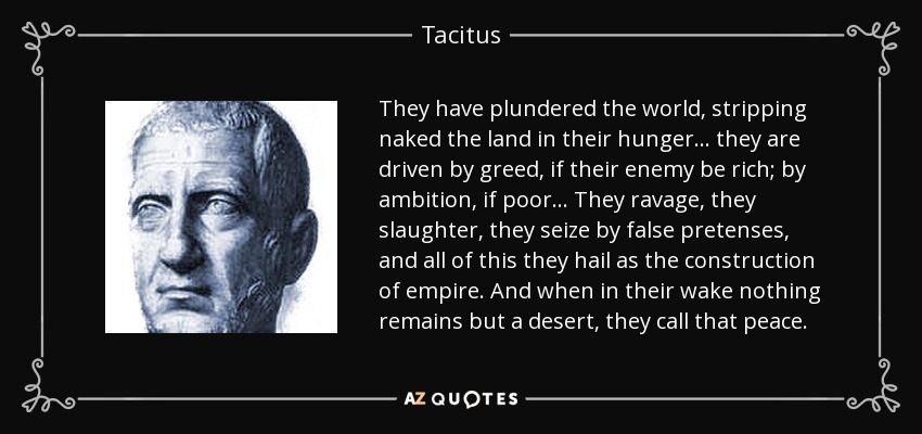 They have plundered the world, stripping naked the land in their hunger… they are driven by greed, if their enemy be rich; by ambition, if poor… They ravage, they slaughter, they seize by false pretenses, and all of this they hail as the construction of empire. And when in their wake nothing remains but a desert, they call that peace. - Tacitus