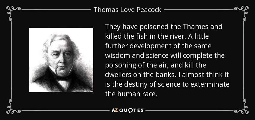 They have poisoned the Thames and killed the fish in the river. A little further development of the same wisdom and science will complete the poisoning of the air, and kill the dwellers on the banks. I almost think it is the destiny of science to exterminate the human race. - Thomas Love Peacock