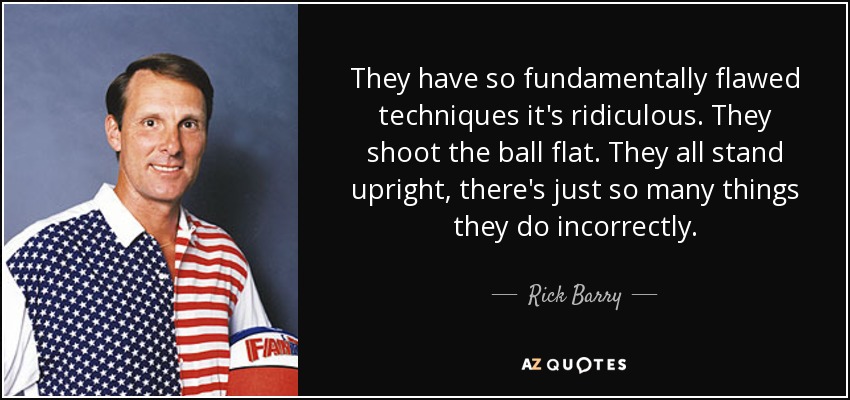 They have so fundamentally flawed techniques it's ridiculous. They shoot the ball flat. They all stand upright, there's just so many things they do incorrectly. - Rick Barry