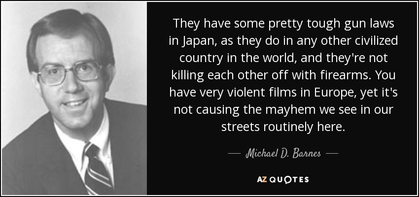 They have some pretty tough gun laws in Japan, as they do in any other civilized country in the world, and they're not killing each other off with firearms. You have very violent films in Europe, yet it's not causing the mayhem we see in our streets routinely here. - Michael D. Barnes