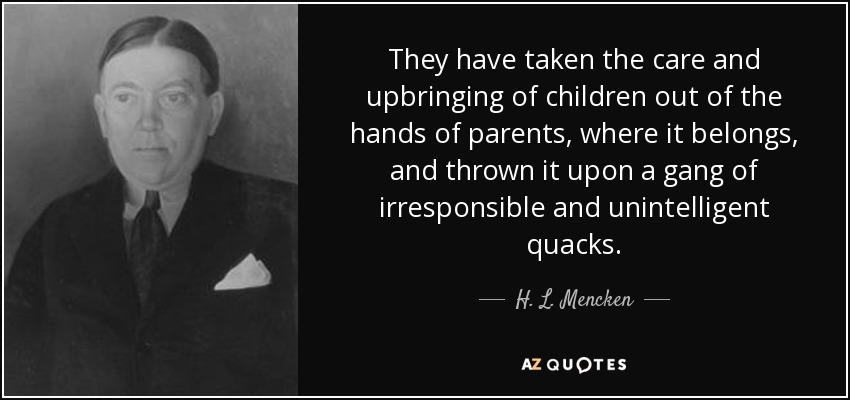 They have taken the care and upbringing of children out of the hands of parents, where it belongs, and thrown it upon a gang of irresponsible and unintelligent quacks. - H. L. Mencken