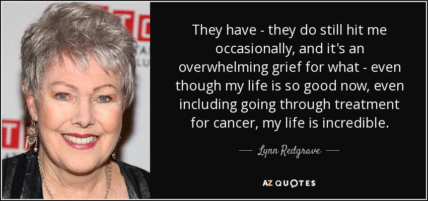 They have - they do still hit me occasionally, and it's an overwhelming grief for what - even though my life is so good now, even including going through treatment for cancer, my life is incredible. - Lynn Redgrave