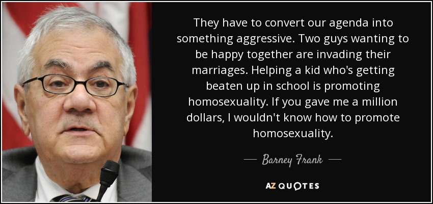 They have to convert our agenda into something aggressive. Two guys wanting to be happy together are invading their marriages. Helping a kid who's getting beaten up in school is promoting homosexuality. If you gave me a million dollars, I wouldn't know how to promote homosexuality. - Barney Frank