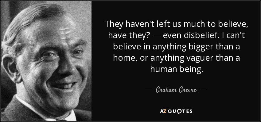 They haven't left us much to believe, have they? — even disbelief. I can't believe in anything bigger than a home, or anything vaguer than a human being. - Graham Greene