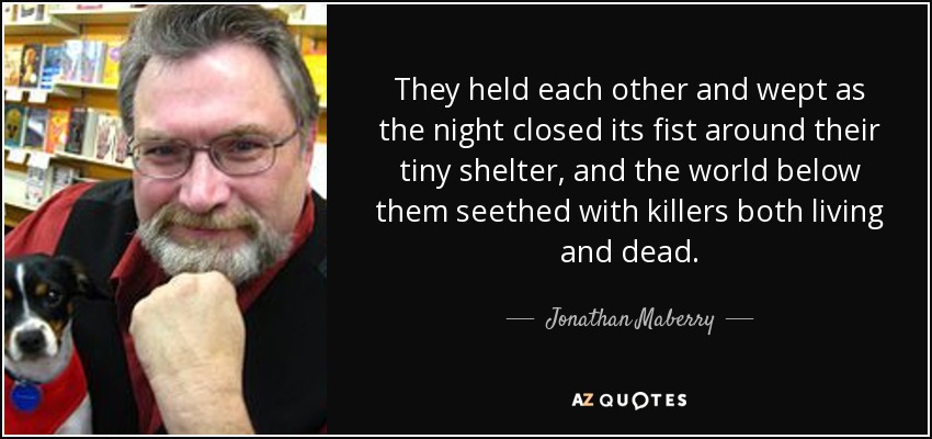 They held each other and wept as the night closed its fist around their tiny shelter, and the world below them seethed with killers both living and dead. - Jonathan Maberry