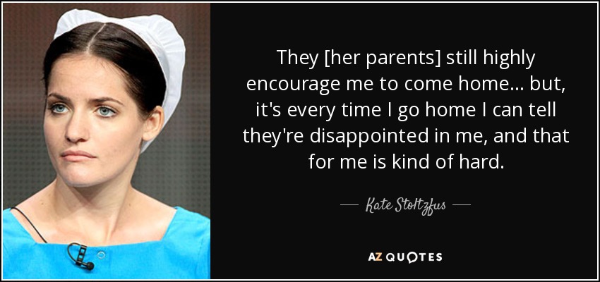 They [her parents] still highly encourage me to come home ... but, it's every time I go home I can tell they're disappointed in me, and that for me is kind of hard. - Kate Stoltzfus