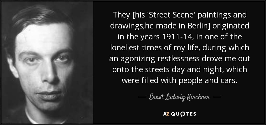 They [his 'Street Scene' paintings and drawings,he made in Berlin] originated in the years 1911-14, in one of the loneliest times of my life, during which an agonizing restlessness drove me out onto the streets day and night, which were filled with people and cars. - Ernst Ludwig Kirchner