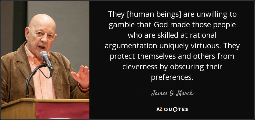 They [human beings] are unwilling to gamble that God made those people who are skilled at rational argumentation uniquely virtuous. They protect themselves and others from cleverness by obscuring their preferences. - James G. March