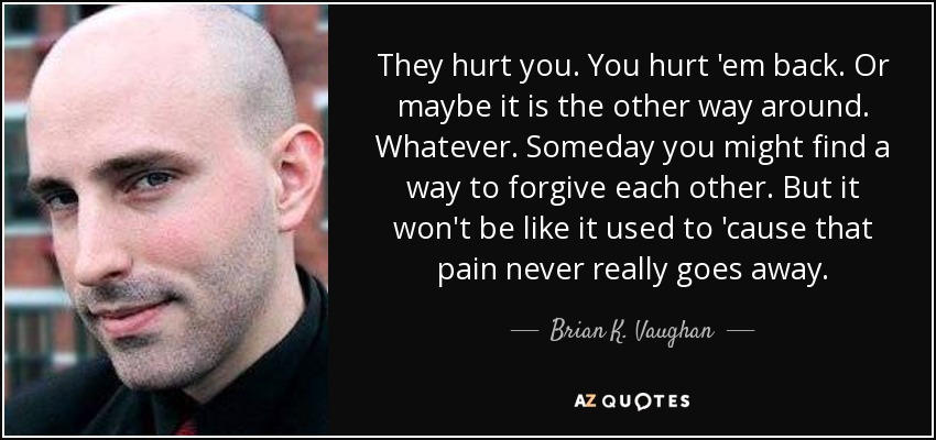 They hurt you. You hurt 'em back. Or maybe it is the other way around. Whatever. Someday you might find a way to forgive each other. But it won't be like it used to 'cause that pain never really goes away. - Brian K. Vaughan