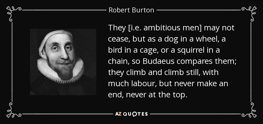 They [i.e. ambitious men] may not cease, but as a dog in a wheel, a bird in a cage, or a squirrel in a chain, so Budaeus compares them; they climb and climb still, with much labour, but never make an end, never at the top. - Robert Burton