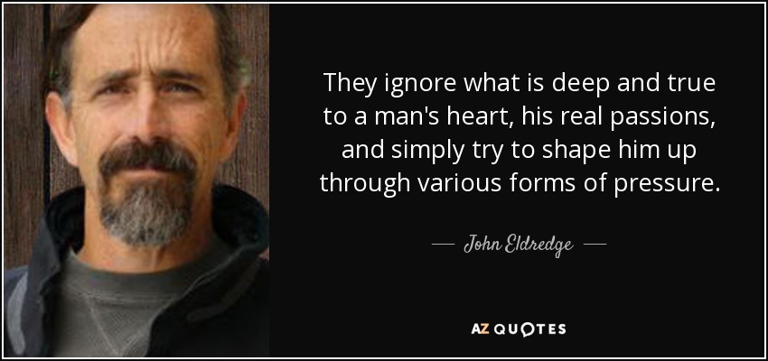 They ignore what is deep and true to a man's heart, his real passions, and simply try to shape him up through various forms of pressure. - John Eldredge
