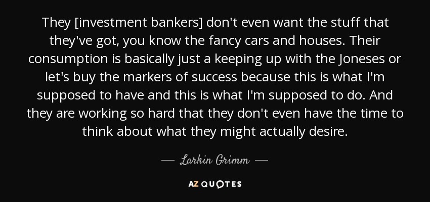 They [investment bankers] don't even want the stuff that they've got, you know the fancy cars and houses. Their consumption is basically just a keeping up with the Joneses or let's buy the markers of success because this is what I'm supposed to have and this is what I'm supposed to do. And they are working so hard that they don't even have the time to think about what they might actually desire. - Larkin Grimm