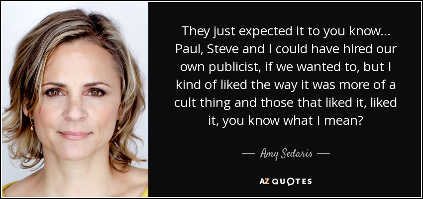 They just expected it to you know... Paul, Steve and I could have hired our own publicist, if we wanted to, but I kind of liked the way it was more of a cult thing and those that liked it, liked it, you know what I mean? - Amy Sedaris