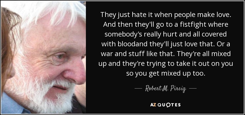 They just hate it when people make love. And then they'll go to a fistfight where somebody's really hurt and all covered with bloodand they'll just love that. Or a war and stuff like that. They're all mixed up and they're trying to take it out on you so you get mixed up too. - Robert M. Pirsig