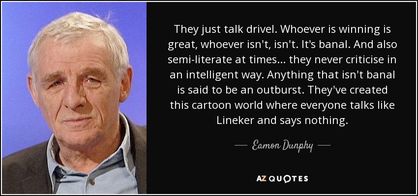 They just talk drivel. Whoever is winning is great, whoever isn't, isn't. It's banal. And also semi-literate at times ... they never criticise in an intelligent way. Anything that isn't banal is said to be an outburst. They've created this cartoon world where everyone talks like Lineker and says nothing. - Eamon Dunphy