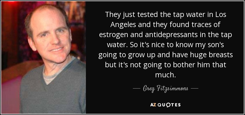They just tested the tap water in Los Angeles and they found traces of estrogen and antidepressants in the tap water. So it's nice to know my son's going to grow up and have huge breasts but it's not going to bother him that much. - Greg Fitzsimmons