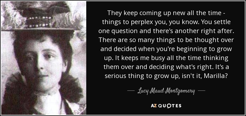 They keep coming up new all the time - things to perplex you, you know. You settle one question and there's another right after. There are so many things to be thought over and decided when you're beginning to grow up. It keeps me busy all the time thinking them over and deciding what's right. It's a serious thing to grow up, isn't it, Marilla? - Lucy Maud Montgomery