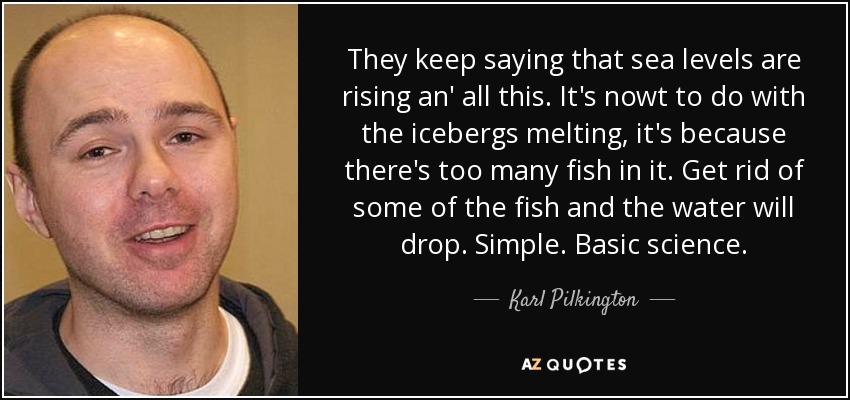 They keep saying that sea levels are rising an' all this. It's nowt to do with the icebergs melting, it's because there's too many fish in it. Get rid of some of the fish and the water will drop. Simple. Basic science. - Karl Pilkington