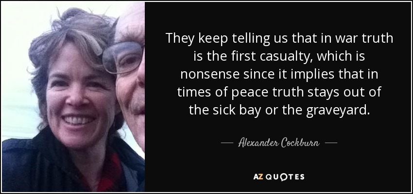 They keep telling us that in war truth is the first casualty, which is nonsense since it implies that in times of peace truth stays out of the sick bay or the graveyard. - Alexander Cockburn