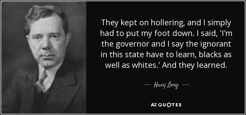 They kept on hollering, and I simply had to put my foot down. I said, 'I'm the governor and I say the ignorant in this state have to learn, blacks as well as whites.' And they learned. - Huey Long