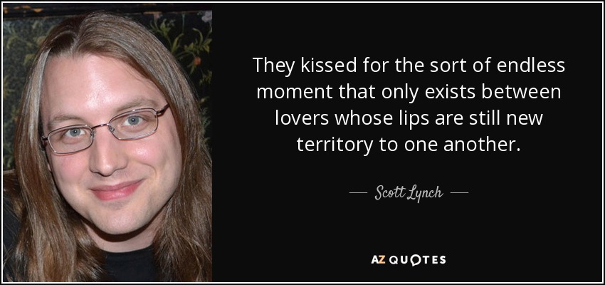 They kissed for the sort of endless moment that only exists between lovers whose lips are still new territory to one another. - Scott Lynch