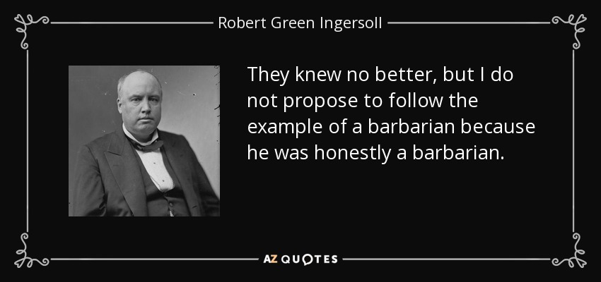 They knew no better, but I do not propose to follow the example of a barbarian because he was honestly a barbarian. - Robert Green Ingersoll