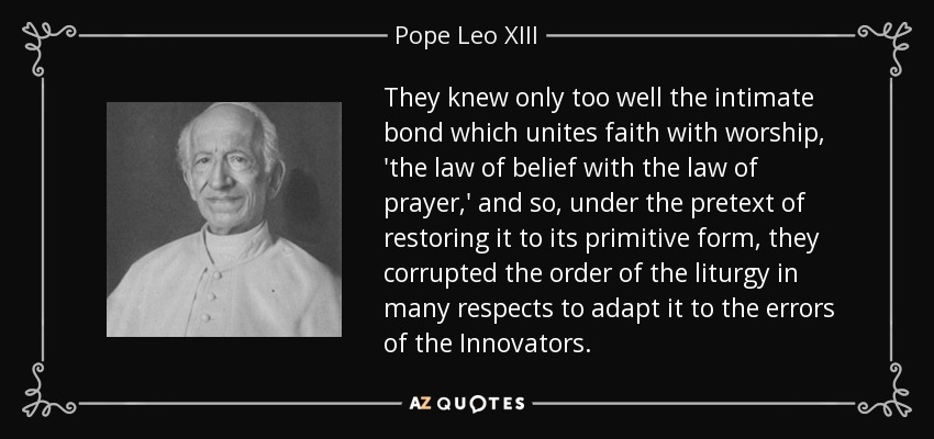 They knew only too well the intimate bond which unites faith with worship, 'the law of belief with the law of prayer,' and so, under the pretext of restoring it to its primitive form, they corrupted the order of the liturgy in many respects to adapt it to the errors of the Innovators. - Pope Leo XIII