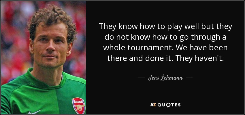 They know how to play well but they do not know how to go through a whole tournament. We have been there and done it. They haven't. - Jens Lehmann
