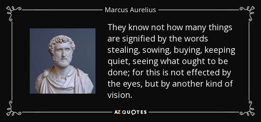 They know not how many things are signified by the words stealing, sowing, buying, keeping quiet, seeing what ought to be done; for this is not effected by the eyes, but by another kind of vision. - Marcus Aurelius
