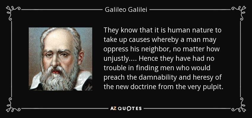 They know that it is human nature to take up causes whereby a man may oppress his neighbor, no matter how unjustly. ... Hence they have had no trouble in finding men who would preach the damnability and heresy of the new doctrine from the very pulpit. - Galileo Galilei