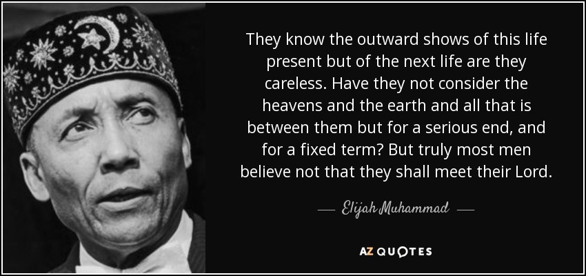 They know the outward shows of this life present but of the next life are they careless. Have they not consider the heavens and the earth and all that is between them but for a serious end, and for a fixed term? But truly most men believe not that they shall meet their Lord. - Elijah Muhammad