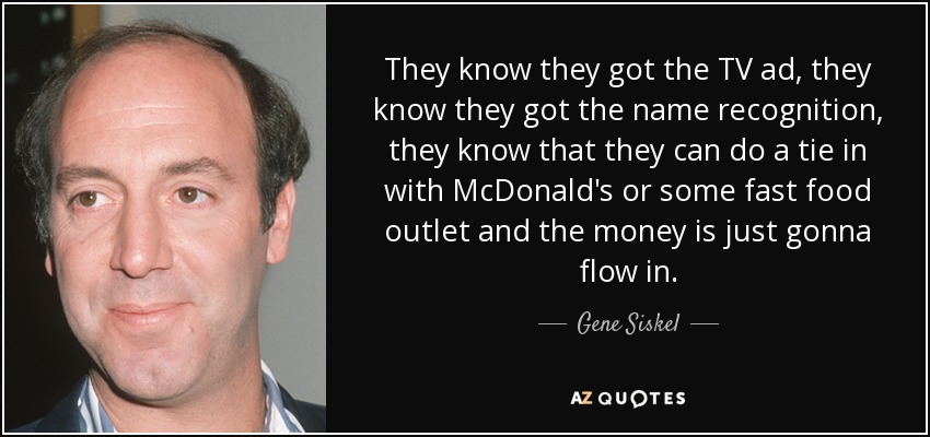 They know they got the TV ad, they know they got the name recognition, they know that they can do a tie in with McDonald's or some fast food outlet and the money is just gonna flow in. - Gene Siskel