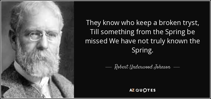 They know who keep a broken tryst, Till something from the Spring be missed We have not truly known the Spring. - Robert Underwood Johnson