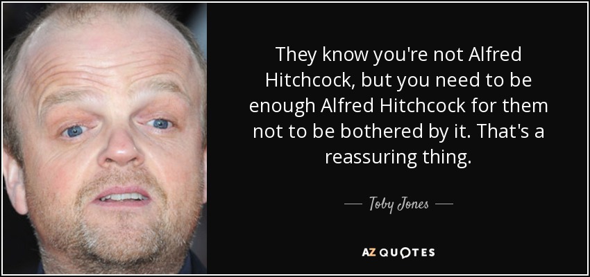 They know you're not Alfred Hitchcock, but you need to be enough Alfred Hitchcock for them not to be bothered by it. That's a reassuring thing. - Toby Jones