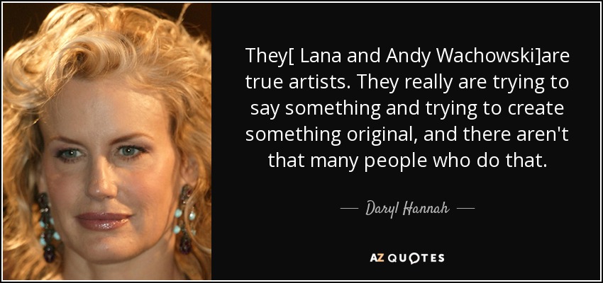 They[ Lana and Andy Wachowski]are true artists. They really are trying to say something and trying to create something original, and there aren't that many people who do that. - Daryl Hannah