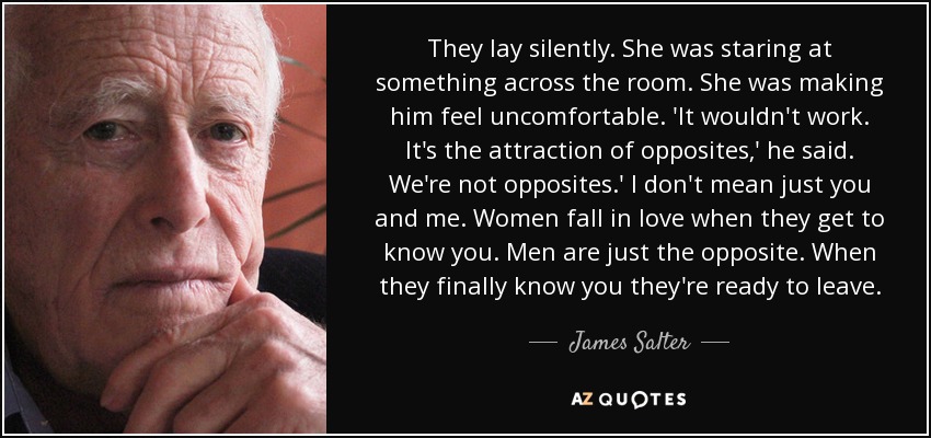 They lay silently. She was staring at something across the room. She was making him feel uncomfortable. 'It wouldn't work. It's the attraction of opposites,' he said. We're not opposites.' I don't mean just you and me. Women fall in love when they get to know you. Men are just the opposite. When they finally know you they're ready to leave. - James Salter