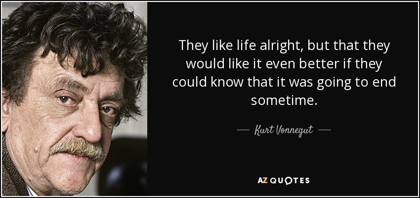 They like life alright, but that they would like it even better if they could know that it was going to end sometime. - Kurt Vonnegut