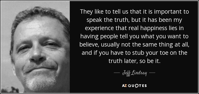 They like to tell us that it is important to speak the truth, but it has been my experience that real happiness lies in having people tell you what you want to believe, usually not the same thing at all, and if you have to stub your toe on the truth later, so be it. - Jeff Lindsay