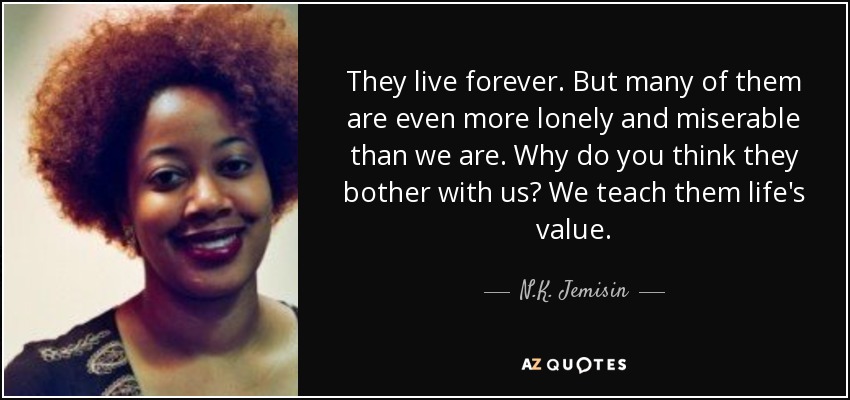 They live forever. But many of them are even more lonely and miserable than we are. Why do you think they bother with us? We teach them life's value. - N.K. Jemisin