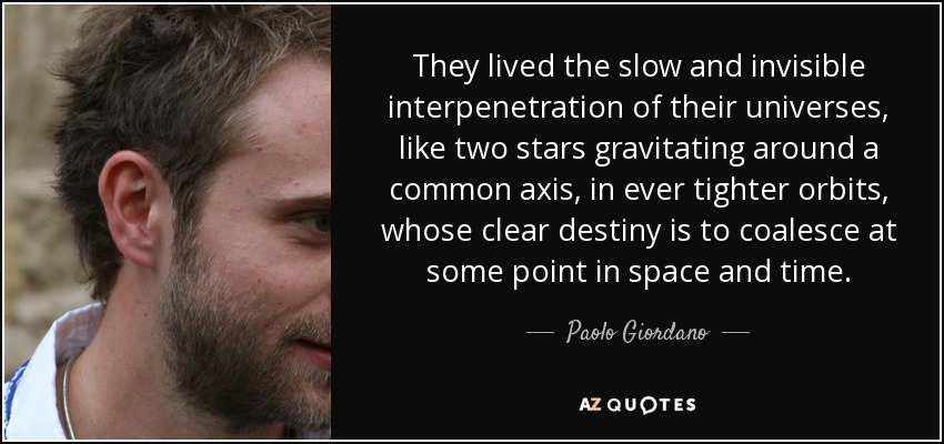 They lived the slow and invisible interpenetration of their universes, like two stars gravitating around a common axis, in ever tighter orbits, whose clear destiny is to coalesce at some point in space and time. - Paolo Giordano