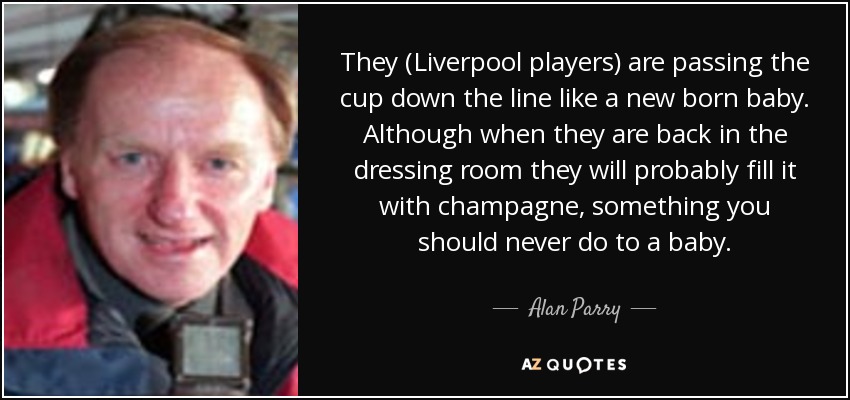 They (Liverpool players) are passing the cup down the line like a new born baby. Although when they are back in the dressing room they will probably fill it with champagne, something you should never do to a baby. - Alan Parry