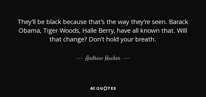 They’ll be black because that’s the way they’re seen. Barack Obama, Tiger Woods, Halle Berry, have all known that. Will that change? Don’t hold your breath. - Andrew Hacker
