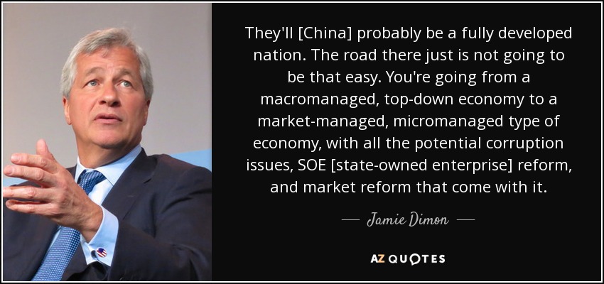 They'll [China] probably be a fully developed nation. The road there just is not going to be that easy. You're going from a macromanaged, top-down economy to a market-managed, micromanaged type of economy, with all the potential corruption issues, SOE [state-owned enterprise] reform, and market reform that come with it. - Jamie Dimon