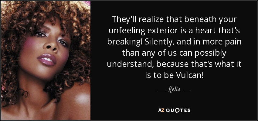 They'll realize that beneath your unfeeling exterior is a heart that's breaking! Silently, and in more pain than any of us can possibly understand, because that's what it is to be Vulcan! - Kelis