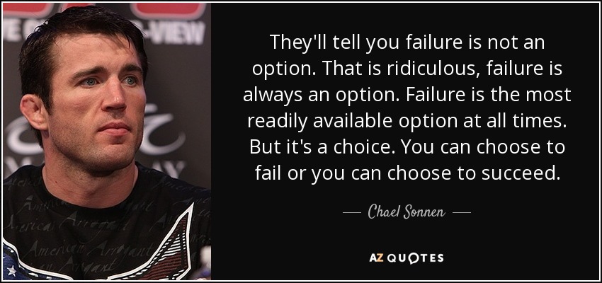 They'll tell you failure is not an option. That is ridiculous, failure is always an option. Failure is the most readily available option at all times. But it's a choice. You can choose to fail or you can choose to succeed. - Chael Sonnen