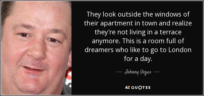 They look outside the windows of their apartment in town and realize they're not living in a terrace anymore. This is a room full of dreamers who like to go to London for a day. - Johnny Vegas