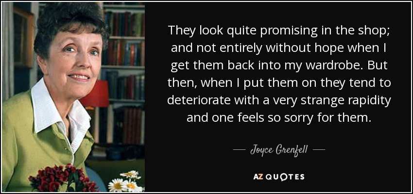They look quite promising in the shop; and not entirely without hope when I get them back into my wardrobe. But then, when I put them on they tend to deteriorate with a very strange rapidity and one feels so sorry for them. - Joyce Grenfell