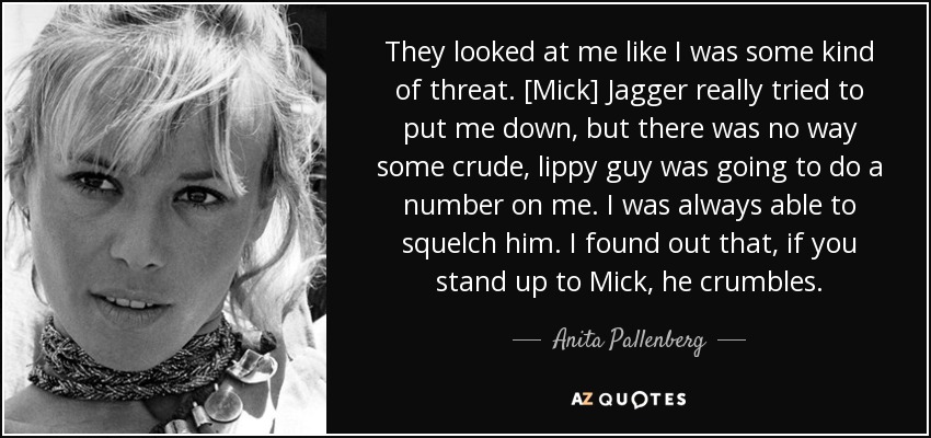 They looked at me like I was some kind of threat. [Mick] Jagger really tried to put me down, but there was no way some crude, lippy guy was going to do a number on me. I was always able to squelch him. I found out that, if you stand up to Mick, he crumbles. - Anita Pallenberg